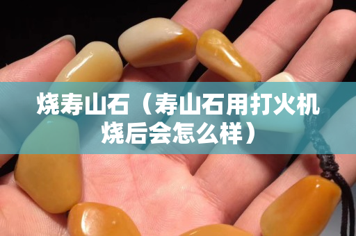 燒壽山石（壽山石用打火機燒后會怎么樣）