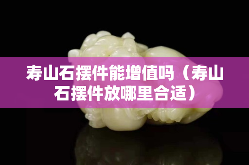 壽山石擺件能增值嗎（壽山石擺件放哪里合適）