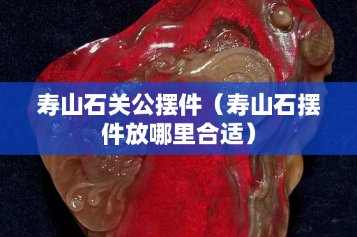 壽山石關公擺件（壽山石擺件放哪里合適）