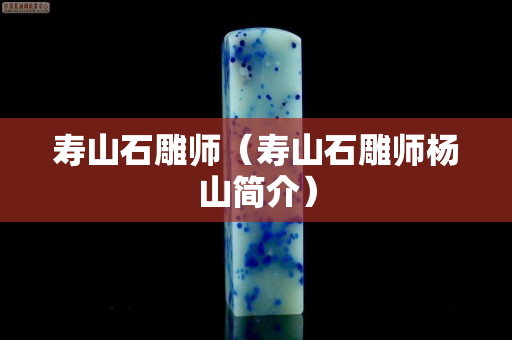 壽山石雕師（壽山石雕師楊山簡介）