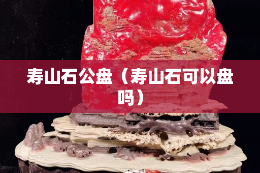 壽山石公盤（壽山石可以盤嗎）