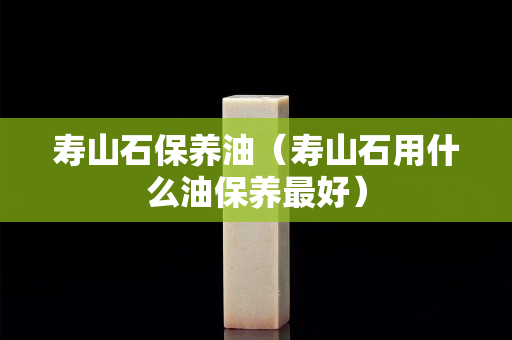 壽山石保養(yǎng)油（壽山石用什么油保養(yǎng)最好）