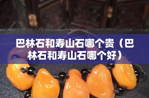 巴林石和壽山石哪個貴（巴林石和壽山石哪個好）