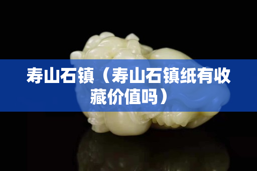 壽山石鎮（壽山石鎮紙有收藏價值嗎）