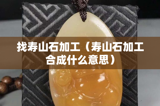 找壽山石加工（壽山石加工合成什么意思）