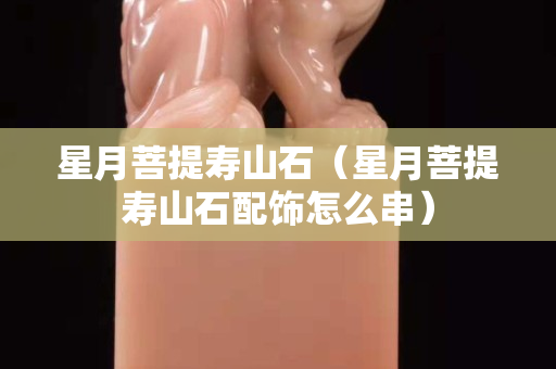 星月菩提壽山石（星月菩提壽山石配飾怎么串）