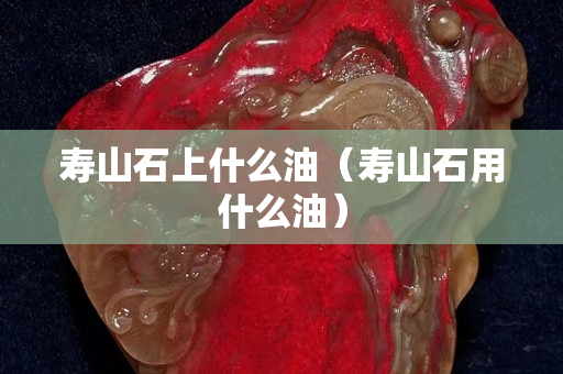 壽山石上什么油（壽山石用什么油）