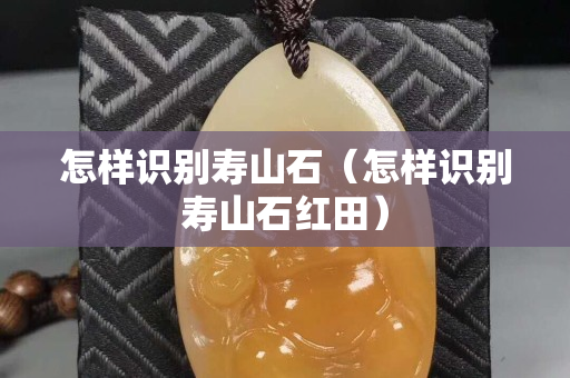 怎樣識別壽山石（怎樣識別壽山石紅田）