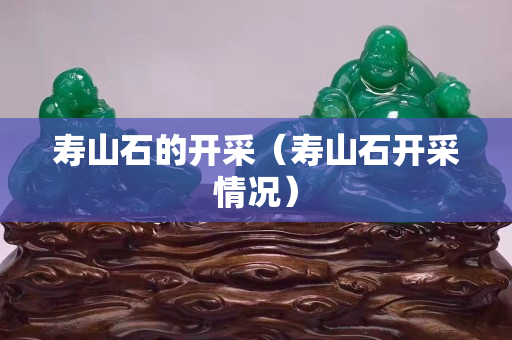 壽山石的開(kāi)采（壽山石開(kāi)采情況）