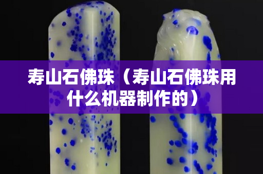 壽山石佛珠（壽山石佛珠用什么機(jī)器制作的）