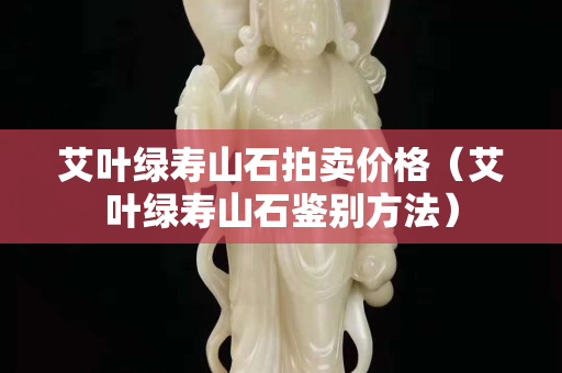 艾葉綠壽山石拍賣價格（艾葉綠壽山石鑒別方法）