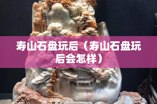 壽山石盤玩后（壽山石盤玩后會怎樣）