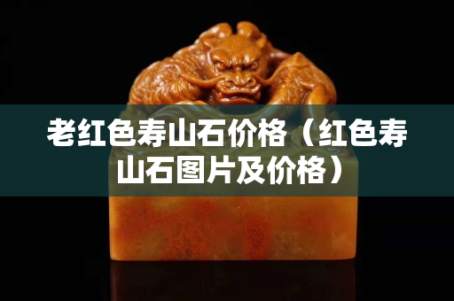 老紅色壽山石價(jià)格（紅色壽山石圖片及價(jià)格）