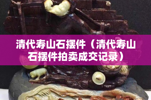 清代壽山石擺件（清代壽山石擺件拍賣成交記錄）