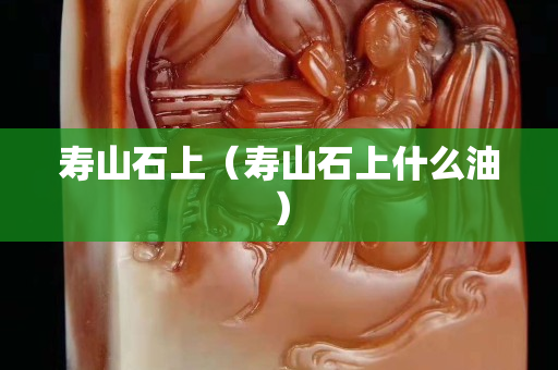 壽山石上（壽山石上什么油）