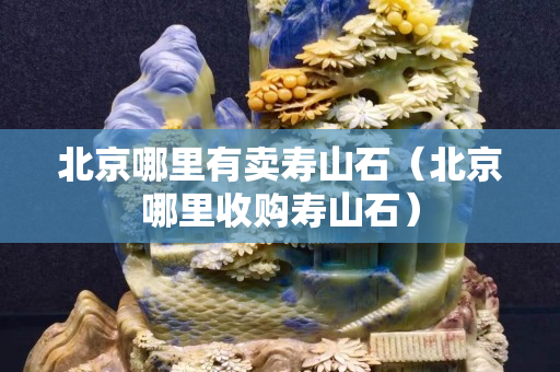 北京哪里有賣壽山石（北京哪里收購壽山石）
