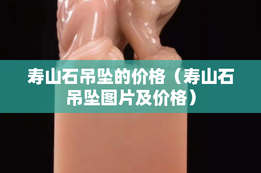 壽山石吊墜的價(jià)格（壽山石吊墜圖片及價(jià)格）
