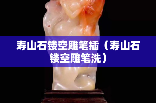 壽山石鏤空雕筆插（壽山石鏤空雕筆洗）