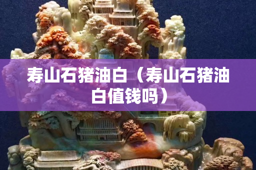 壽山石豬油白（壽山石豬油白值錢嗎）