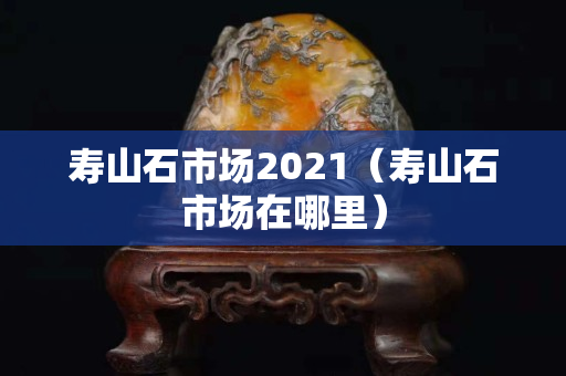 壽山石市場2021（壽山石市場在哪里）