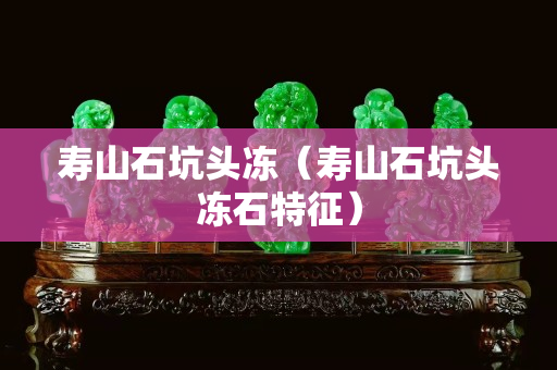 壽山石坑頭凍（壽山石坑頭凍石特征）