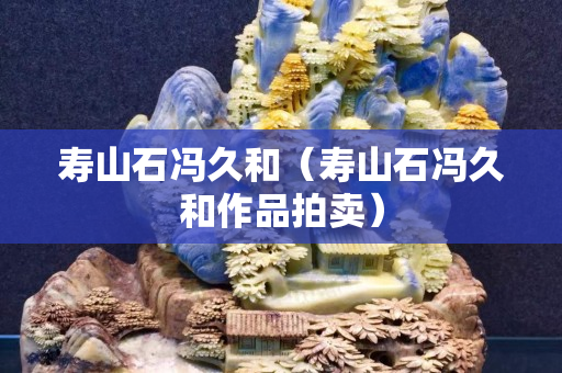 壽山石馮久和（壽山石馮久和作品拍賣(mài)）