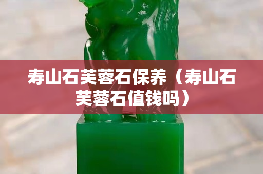 壽山石芙蓉石保養（壽山石芙蓉石值錢嗎）
