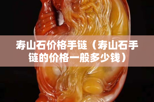 壽山石價格手鏈（壽山石手鏈的價格一般多少錢）