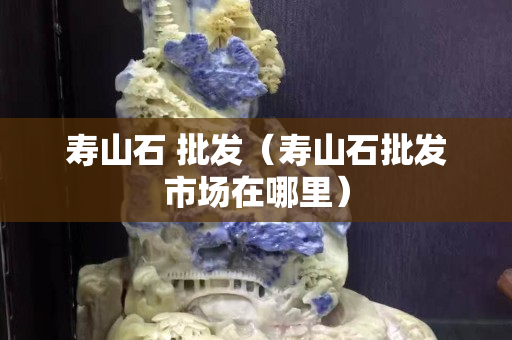 壽山石 批發（壽山石批發市場在哪里）