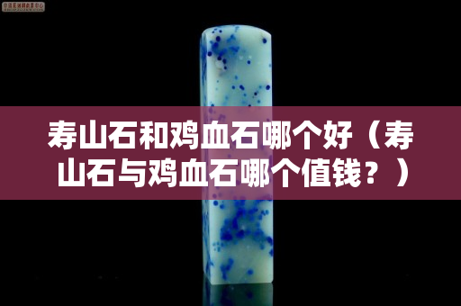 壽山石和雞血石哪個好（壽山石與雞血石哪個值錢？）