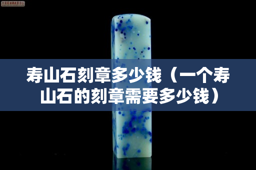 壽山石刻章多少錢（一個壽山石的刻章需要多少錢）