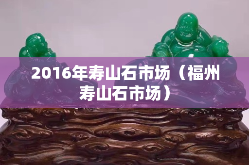 2016年壽山石市場（福州壽山石市場）