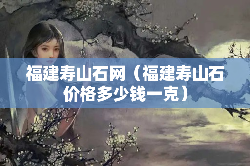 福建壽山石網(wǎng)（福建壽山石價(jià)格多少錢一克）