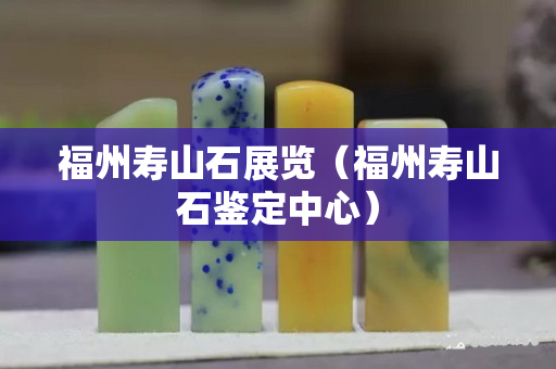 福州壽山石展覽（福州壽山石鑒定中心）