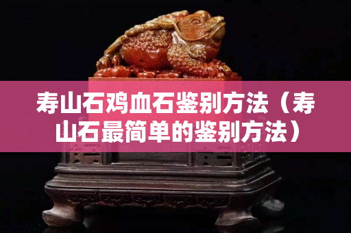 壽山石雞血石鑒別方法（壽山石最簡單的鑒別方法）