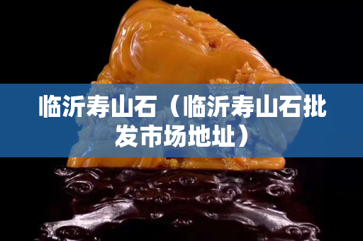 臨沂壽山石（臨沂壽山石批發市場地址）