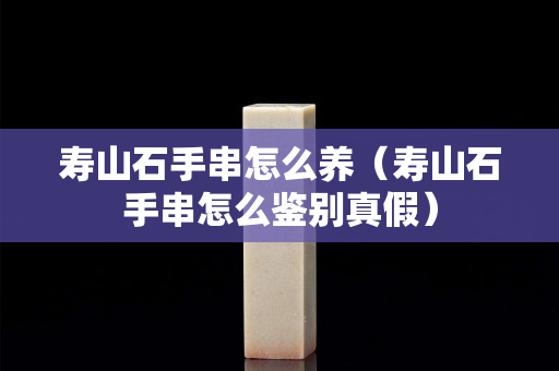 壽山石手串怎么養（壽山石手串怎么鑒別真假）