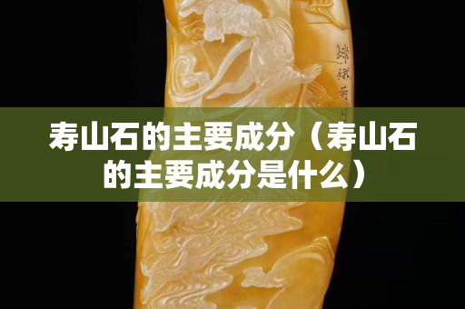 壽山石的主要成分（壽山石的主要成分是什么）