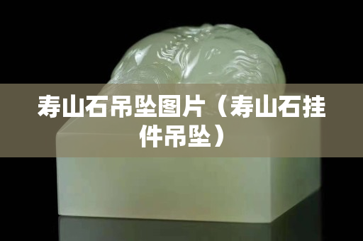 壽山石吊墜圖片（壽山石掛件吊墜）