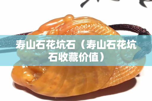 壽山石花坑石（壽山石花坑石收藏價值）