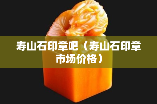 壽山石印章吧（壽山石印章市場價格）