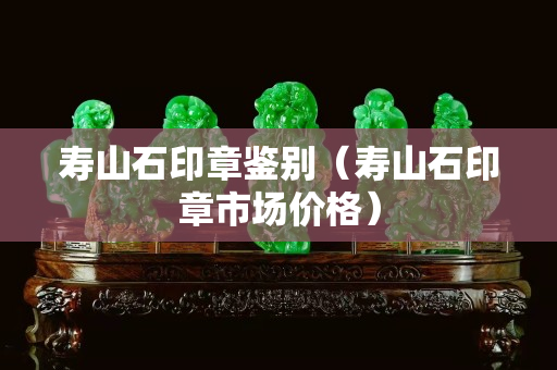 壽山石印章鑒別（壽山石印章市場價格）