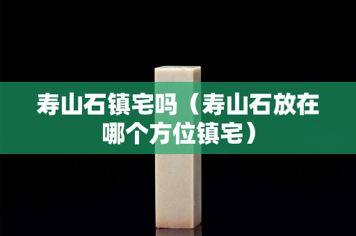 壽山石鎮宅嗎（壽山石放在哪個方位鎮宅）