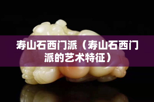 壽山石西門派（壽山石西門派的藝術(shù)特征）
