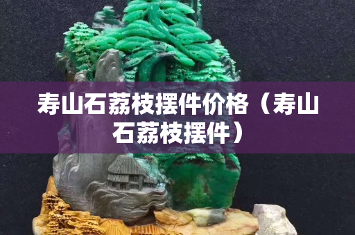 壽山石荔枝擺件價格（壽山石荔枝擺件）
