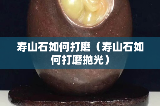 壽山石如何打磨（壽山石如何打磨拋光）