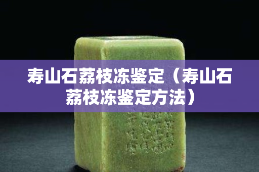 壽山石荔枝凍鑒定（壽山石荔枝凍鑒定方法）