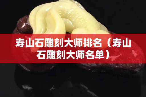 壽山石雕刻大師排名（壽山石雕刻大師名單）