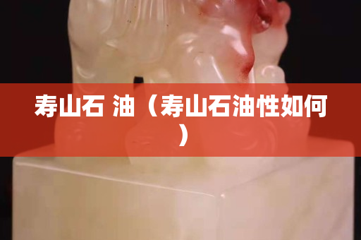 壽山石 油（壽山石油性如何）