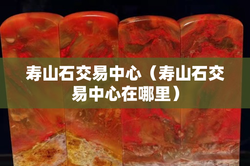 壽山石交易中心（壽山石交易中心在哪里）